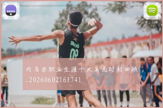 内马尔职业生涯十大高光时刻回顾_20260602161741