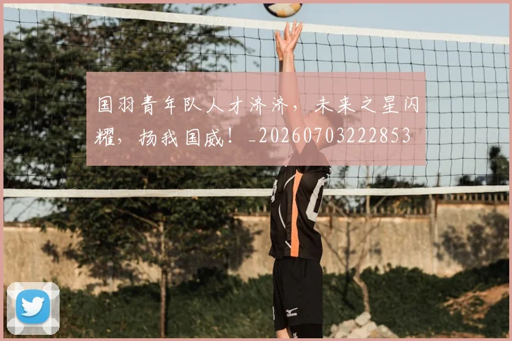 国羽青年队人才济济，未来之星闪耀，扬我国威！_20260703222853