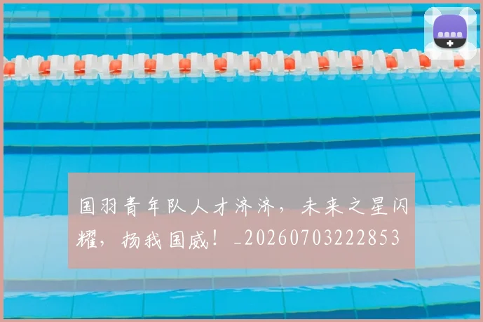 国羽青年队人才济济,未来之星闪耀,扬我国威!_20260703222853