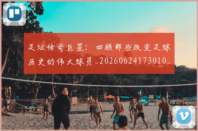 足坛传奇巨星:回顾那些改变足球历史的伟大球员_20260624173010_20260711204353