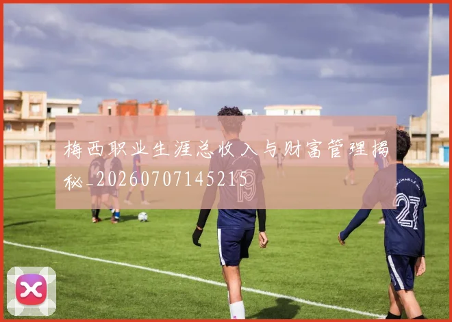 梅西职业生涯总收入与财富管理揭秘_20260707145215
