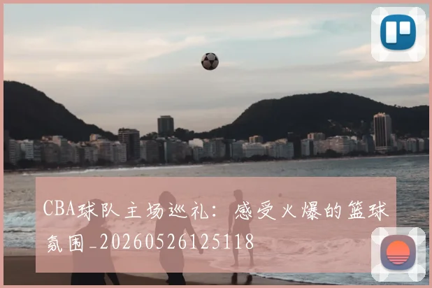 CBA球队主场巡礼：感受火爆的篮球氛围_20260526125118