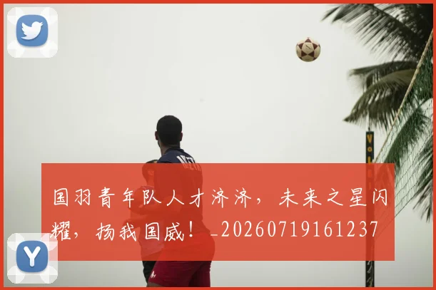 国羽青年队人才济济,未来之星闪耀,扬我国威!_20260719161237
