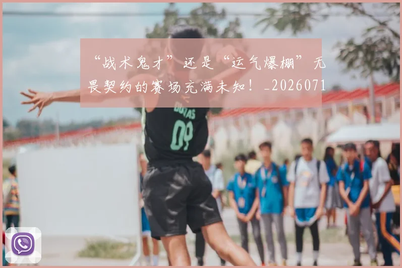 “战术鬼才”还是“运气爆棚”无畏契约的赛场充满未知!_20260715183102