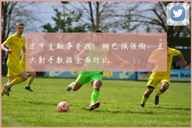 法甲金靴争夺战:姆巴佩领衔,五大射手数据全面对比
