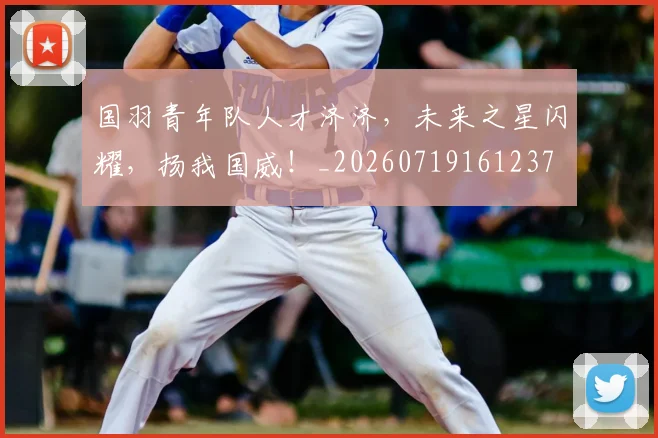 国羽青年队人才济济，未来之星闪耀，扬我国威！_20260719161237