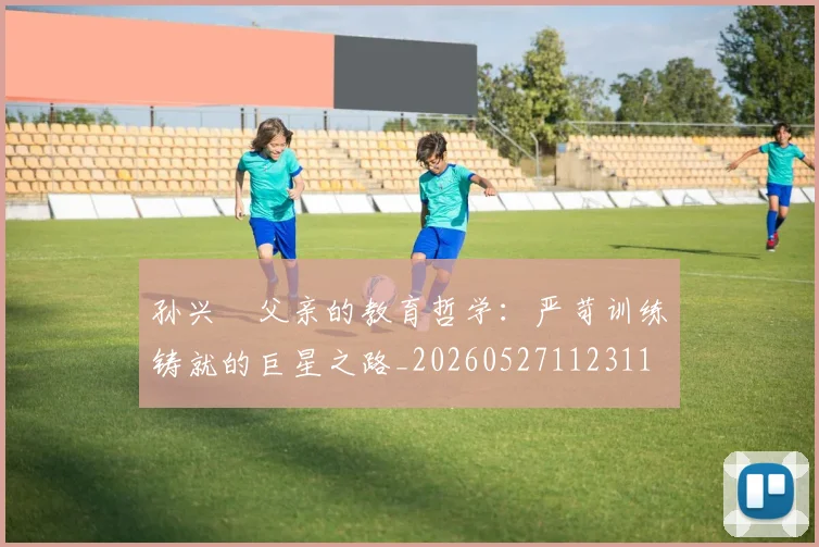 孙兴慜父亲的教育哲学:严苛训练铸就的巨星之路_20260527112311