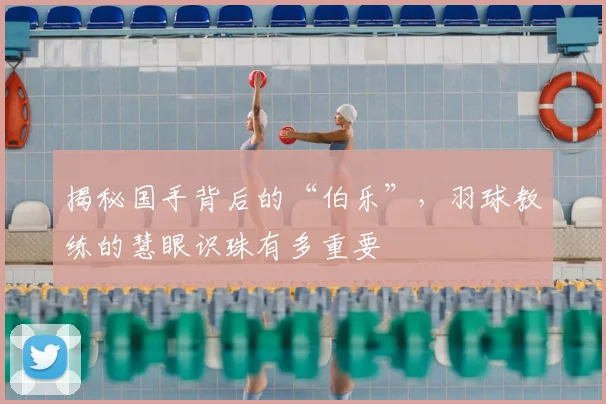 揭秘国手背后的“伯乐”，羽球教练的慧眼识珠有多重要