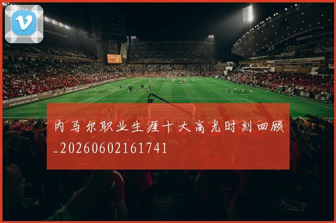 内马尔职业生涯十大高光时刻回顾_20260602161741