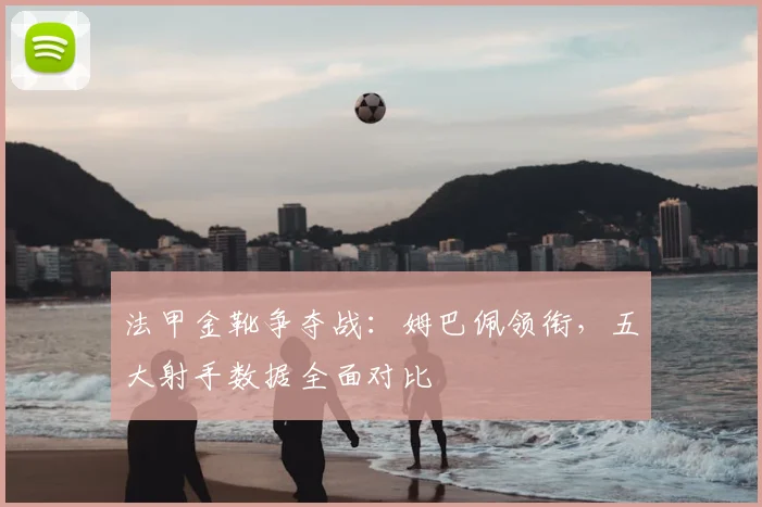法甲金靴争夺战：姆巴佩领衔，五大射手数据全面对比