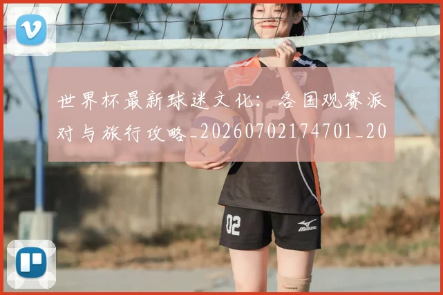 世界杯最新球迷文化:各国观赛派对与旅行攻略_20260702174701_20260715192250
