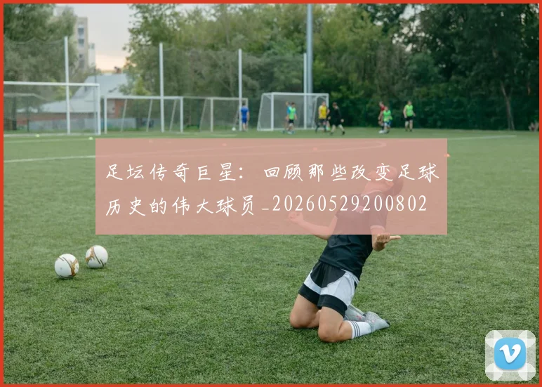 足坛传奇巨星：回顾那些改变足球历史的伟大球员_20260529200802