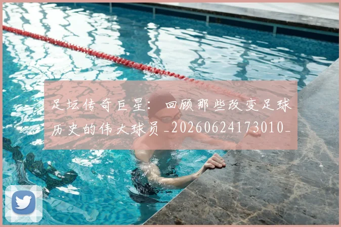 足坛传奇巨星：回顾那些改变足球历史的伟大球员_20260624173010_20260711204353