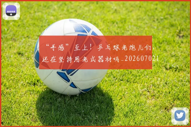 “手感”至上！乒乓球老炮儿们，还在坚持用老式器材吗_20260702172713